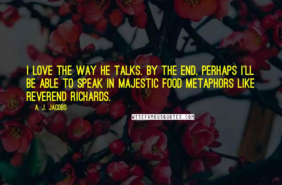 A. J. Jacobs Quotes: I love the way he talks. By the end, perhaps I'll be able to speak in majestic food metaphors like Reverend Richards.