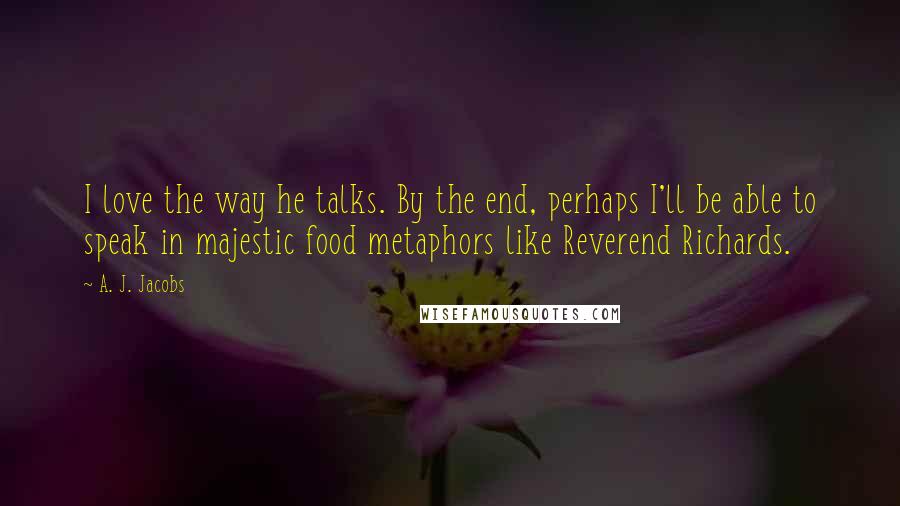 A. J. Jacobs Quotes: I love the way he talks. By the end, perhaps I'll be able to speak in majestic food metaphors like Reverend Richards.