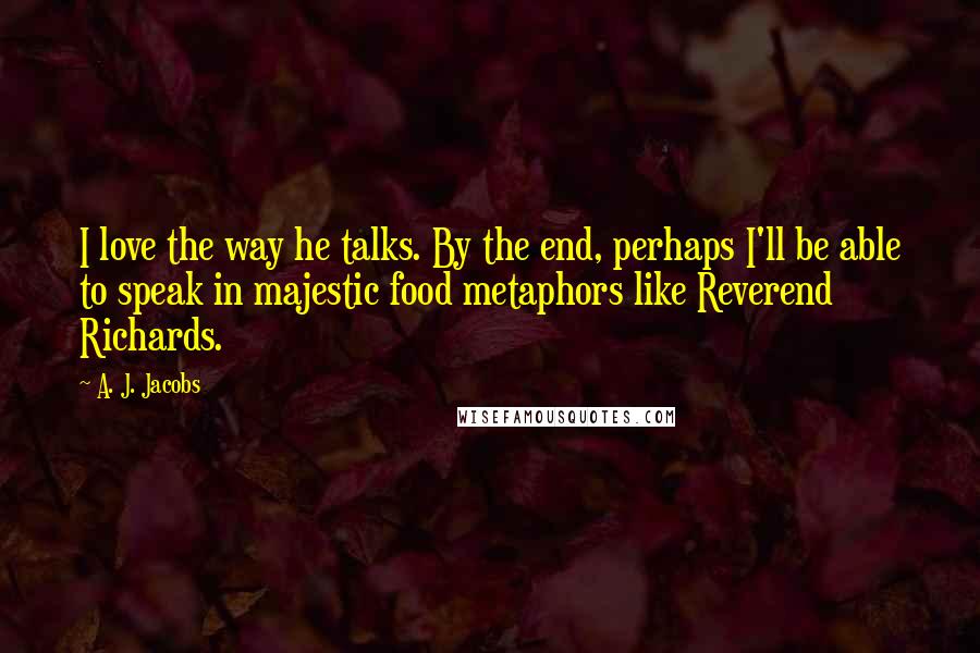 A. J. Jacobs Quotes: I love the way he talks. By the end, perhaps I'll be able to speak in majestic food metaphors like Reverend Richards.