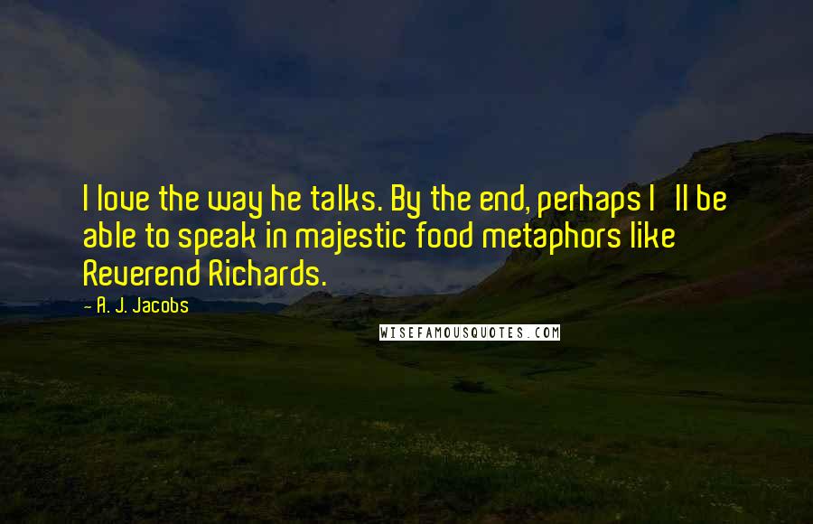 A. J. Jacobs Quotes: I love the way he talks. By the end, perhaps I'll be able to speak in majestic food metaphors like Reverend Richards.