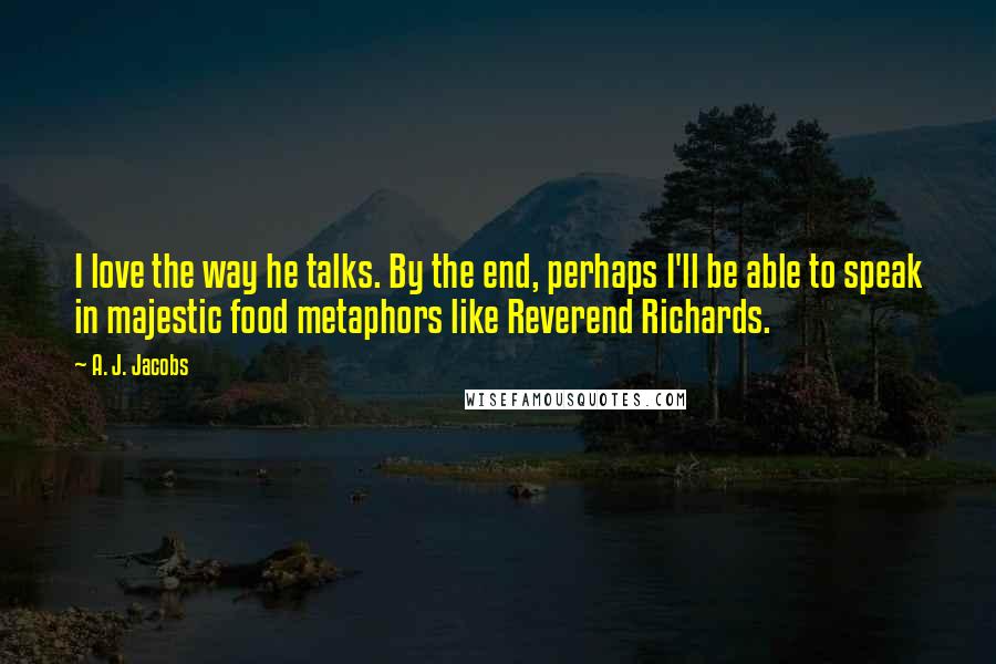 A. J. Jacobs Quotes: I love the way he talks. By the end, perhaps I'll be able to speak in majestic food metaphors like Reverend Richards.