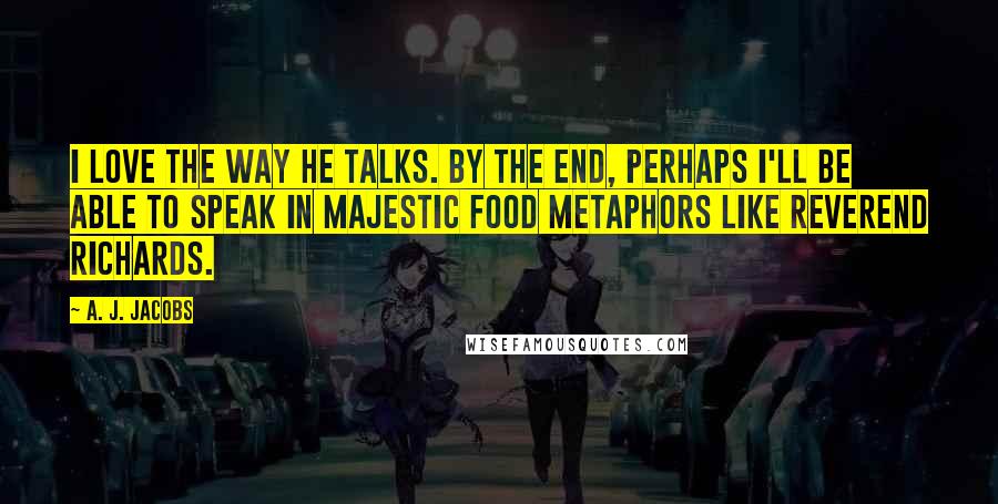 A. J. Jacobs Quotes: I love the way he talks. By the end, perhaps I'll be able to speak in majestic food metaphors like Reverend Richards.