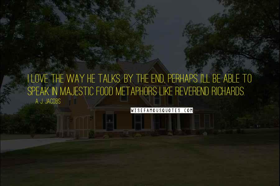 A. J. Jacobs Quotes: I love the way he talks. By the end, perhaps I'll be able to speak in majestic food metaphors like Reverend Richards.