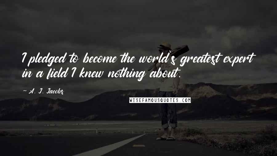 A. J. Jacobs Quotes: I pledged to become the world's greatest expert in a field I knew nothing about.