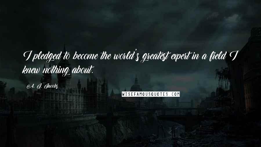 A. J. Jacobs Quotes: I pledged to become the world's greatest expert in a field I knew nothing about.