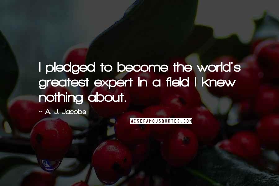 A. J. Jacobs Quotes: I pledged to become the world's greatest expert in a field I knew nothing about.