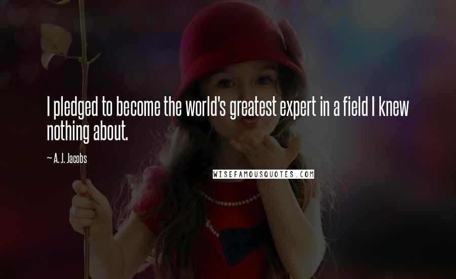 A. J. Jacobs Quotes: I pledged to become the world's greatest expert in a field I knew nothing about.
