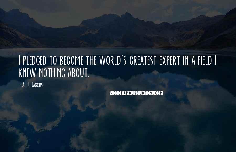 A. J. Jacobs Quotes: I pledged to become the world's greatest expert in a field I knew nothing about.