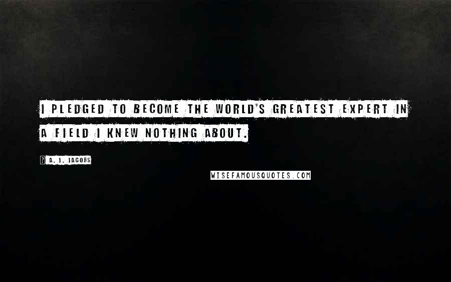 A. J. Jacobs Quotes: I pledged to become the world's greatest expert in a field I knew nothing about.