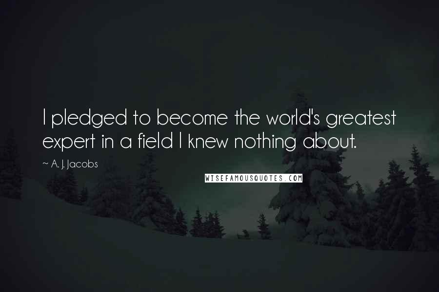 A. J. Jacobs Quotes: I pledged to become the world's greatest expert in a field I knew nothing about.