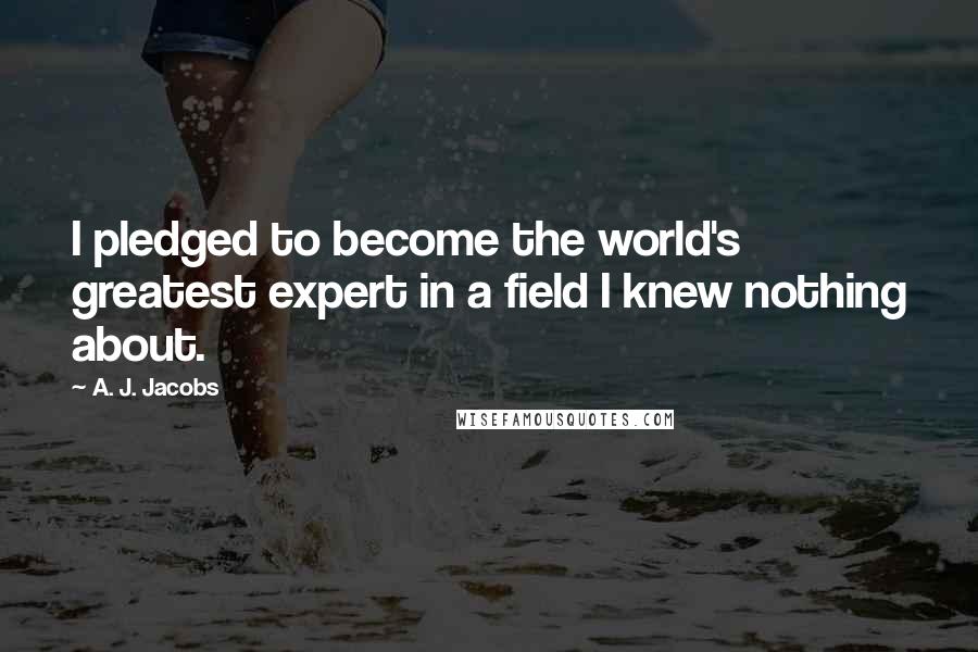 A. J. Jacobs Quotes: I pledged to become the world's greatest expert in a field I knew nothing about.