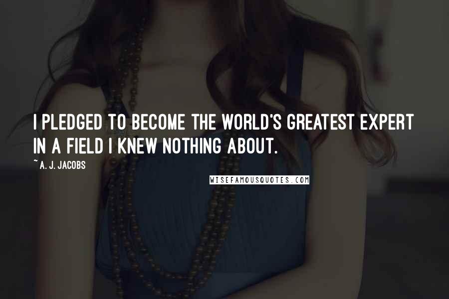 A. J. Jacobs Quotes: I pledged to become the world's greatest expert in a field I knew nothing about.