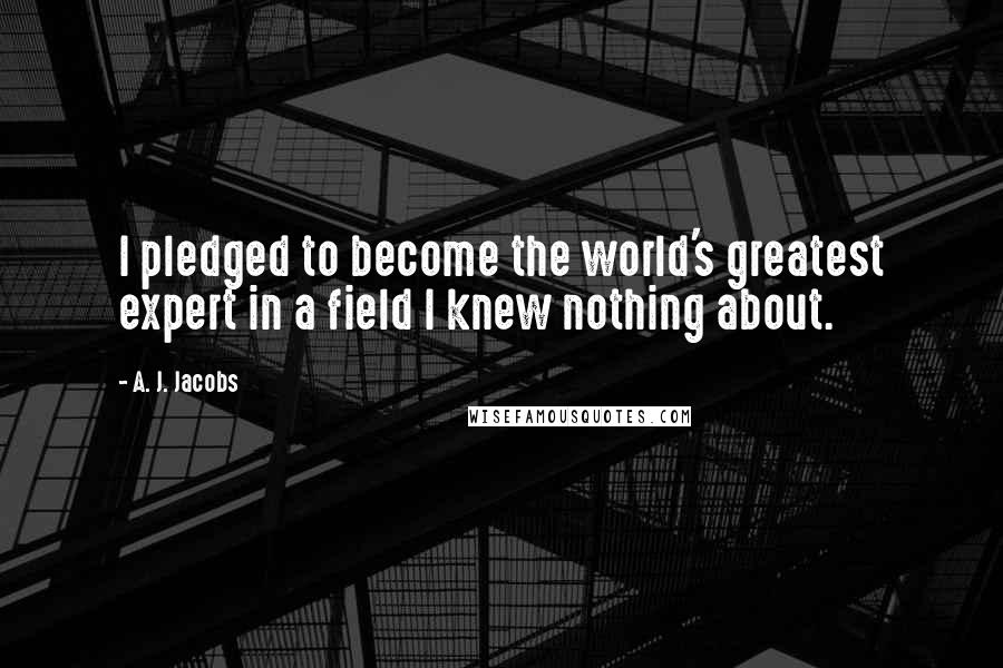 A. J. Jacobs Quotes: I pledged to become the world's greatest expert in a field I knew nothing about.