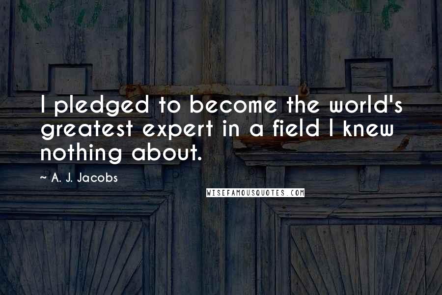 A. J. Jacobs Quotes: I pledged to become the world's greatest expert in a field I knew nothing about.