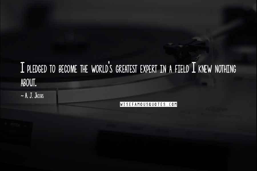 A. J. Jacobs Quotes: I pledged to become the world's greatest expert in a field I knew nothing about.