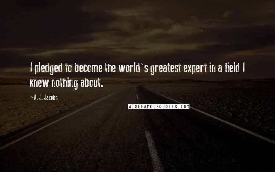 A. J. Jacobs Quotes: I pledged to become the world's greatest expert in a field I knew nothing about.