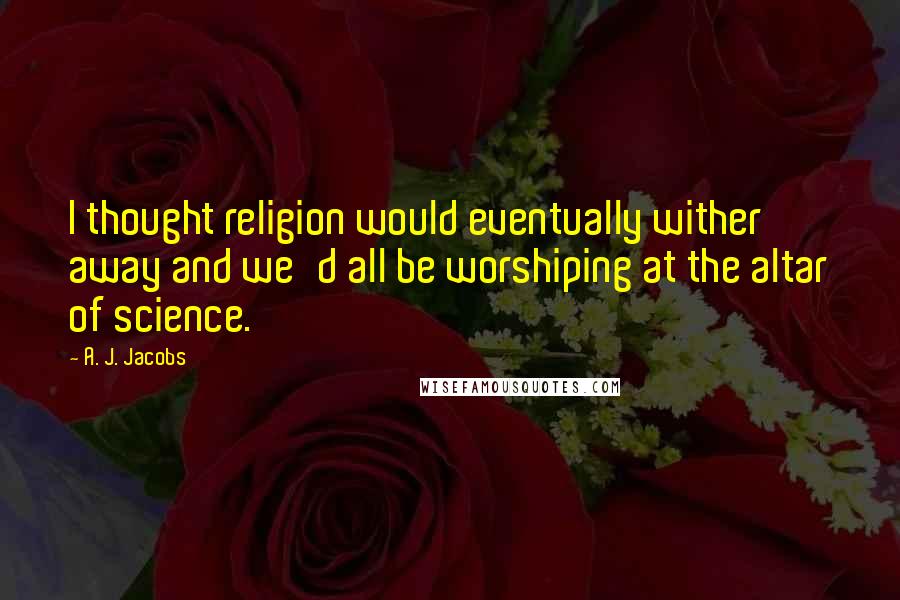 A. J. Jacobs Quotes: I thought religion would eventually wither away and we'd all be worshiping at the altar of science.