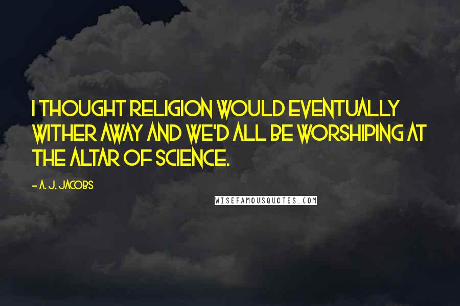 A. J. Jacobs Quotes: I thought religion would eventually wither away and we'd all be worshiping at the altar of science.