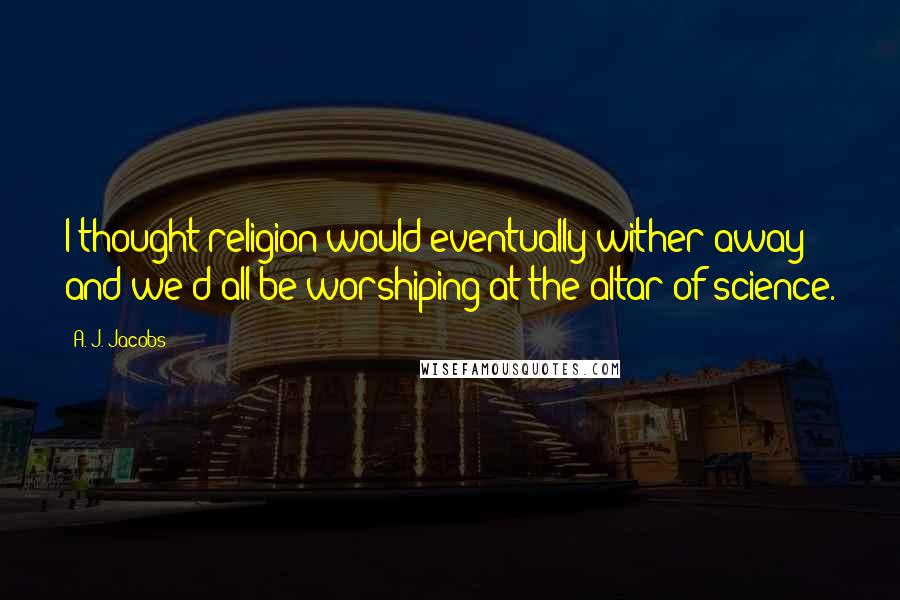 A. J. Jacobs Quotes: I thought religion would eventually wither away and we'd all be worshiping at the altar of science.