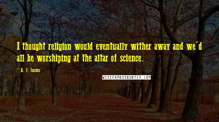 A. J. Jacobs Quotes: I thought religion would eventually wither away and we'd all be worshiping at the altar of science.