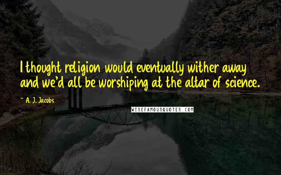 A. J. Jacobs Quotes: I thought religion would eventually wither away and we'd all be worshiping at the altar of science.