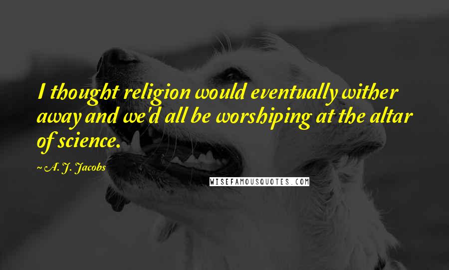 A. J. Jacobs Quotes: I thought religion would eventually wither away and we'd all be worshiping at the altar of science.