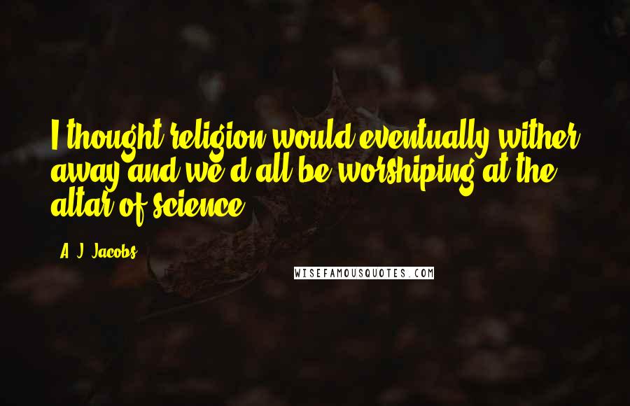 A. J. Jacobs Quotes: I thought religion would eventually wither away and we'd all be worshiping at the altar of science.