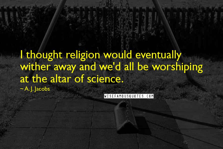 A. J. Jacobs Quotes: I thought religion would eventually wither away and we'd all be worshiping at the altar of science.