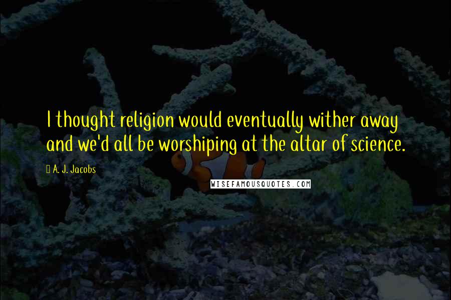 A. J. Jacobs Quotes: I thought religion would eventually wither away and we'd all be worshiping at the altar of science.