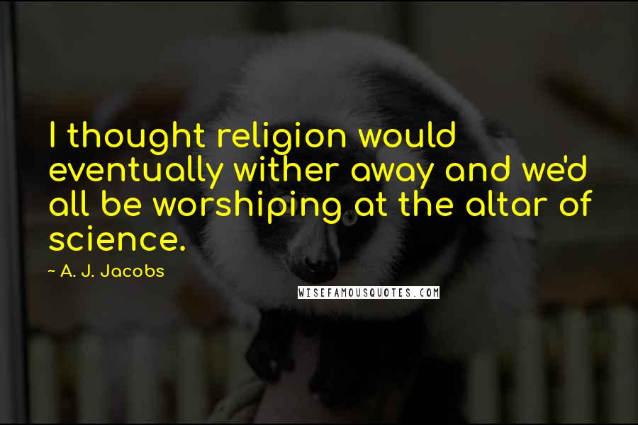 A. J. Jacobs Quotes: I thought religion would eventually wither away and we'd all be worshiping at the altar of science.