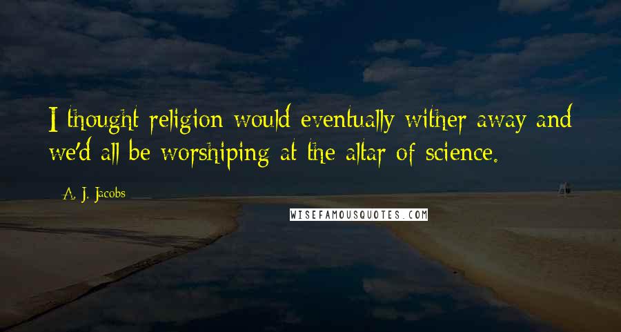 A. J. Jacobs Quotes: I thought religion would eventually wither away and we'd all be worshiping at the altar of science.