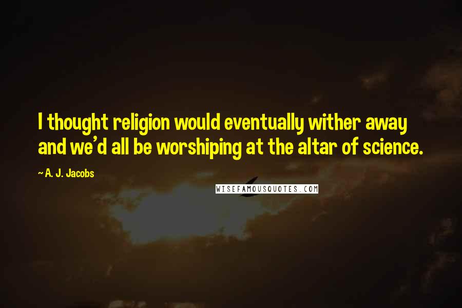 A. J. Jacobs Quotes: I thought religion would eventually wither away and we'd all be worshiping at the altar of science.