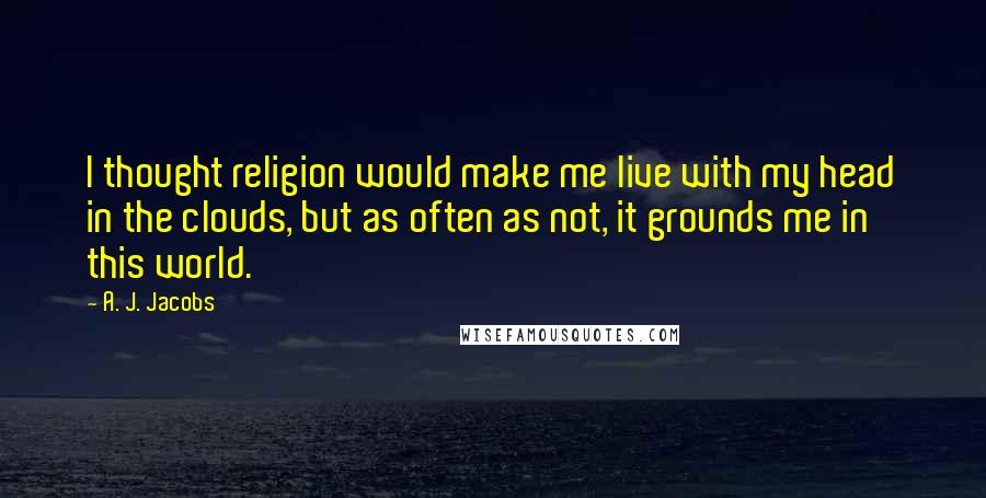 A. J. Jacobs Quotes: I thought religion would make me live with my head in the clouds, but as often as not, it grounds me in this world.
