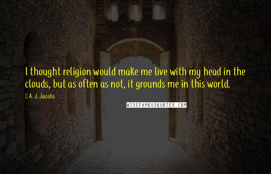 A. J. Jacobs Quotes: I thought religion would make me live with my head in the clouds, but as often as not, it grounds me in this world.