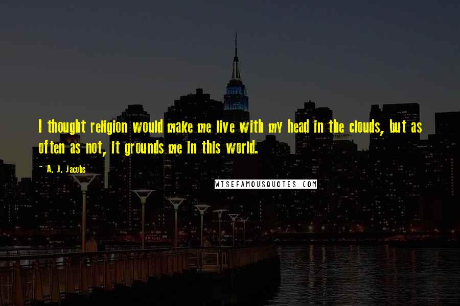A. J. Jacobs Quotes: I thought religion would make me live with my head in the clouds, but as often as not, it grounds me in this world.