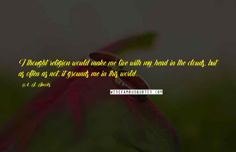 A. J. Jacobs Quotes: I thought religion would make me live with my head in the clouds, but as often as not, it grounds me in this world.