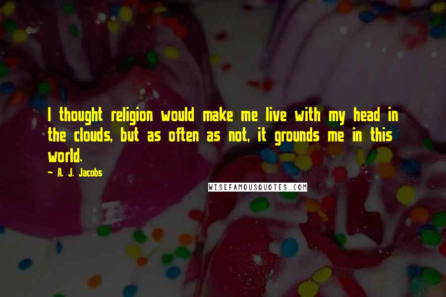 A. J. Jacobs Quotes: I thought religion would make me live with my head in the clouds, but as often as not, it grounds me in this world.
