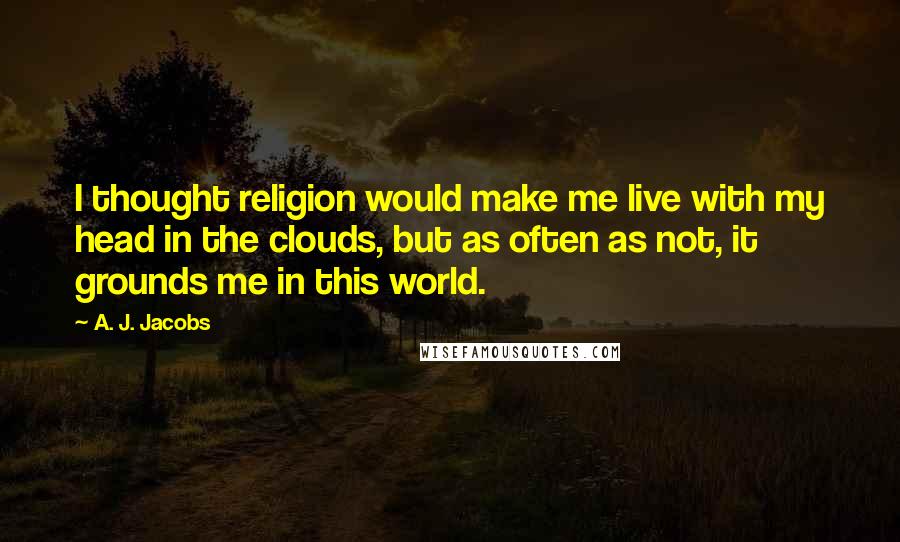 A. J. Jacobs Quotes: I thought religion would make me live with my head in the clouds, but as often as not, it grounds me in this world.