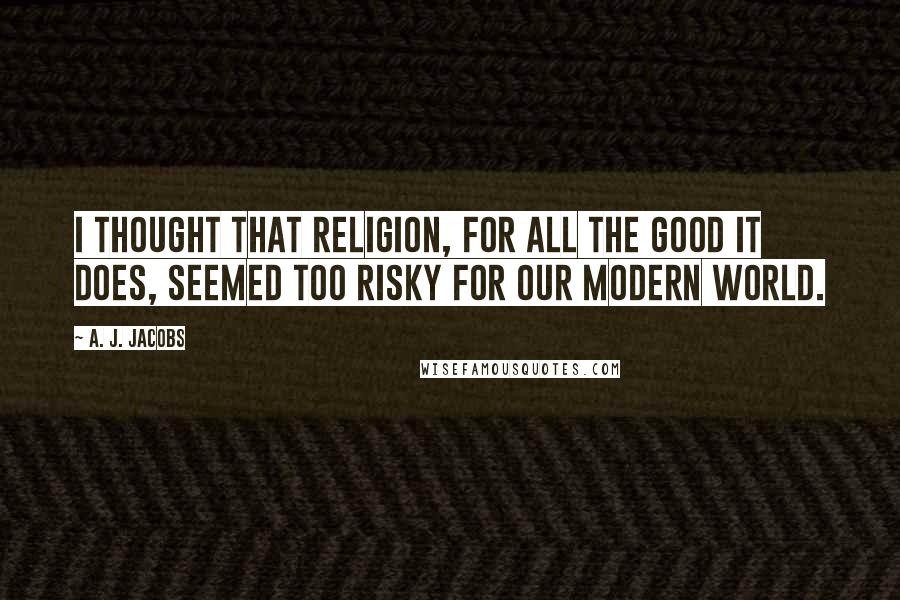 A. J. Jacobs Quotes: I thought that religion, for all the good it does, seemed too risky for our modern world.