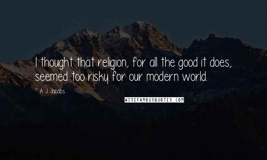 A. J. Jacobs Quotes: I thought that religion, for all the good it does, seemed too risky for our modern world.