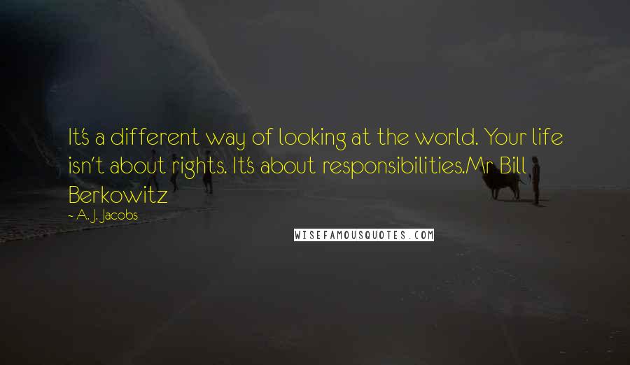 A. J. Jacobs Quotes: It's a different way of looking at the world. Your life isn't about rights. It's about responsibilities.Mr Bill Berkowitz