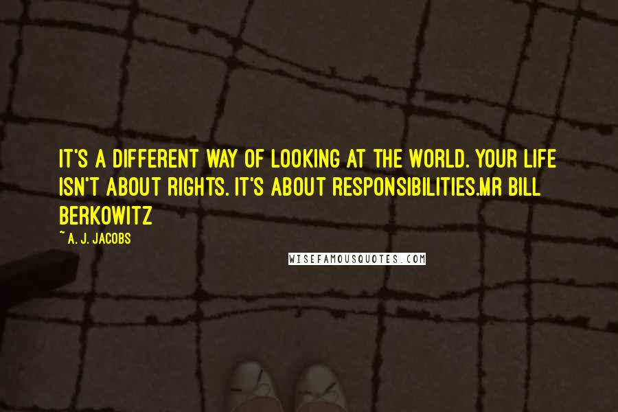 A. J. Jacobs Quotes: It's a different way of looking at the world. Your life isn't about rights. It's about responsibilities.Mr Bill Berkowitz