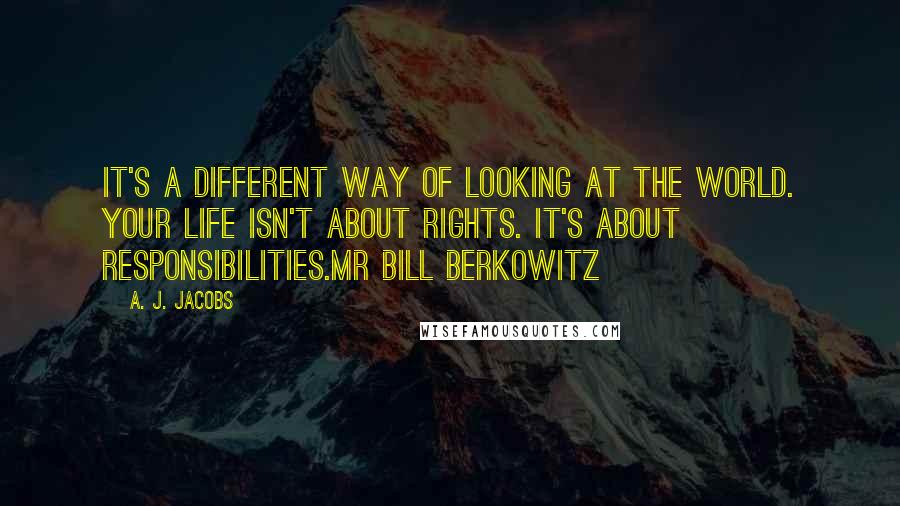 A. J. Jacobs Quotes: It's a different way of looking at the world. Your life isn't about rights. It's about responsibilities.Mr Bill Berkowitz