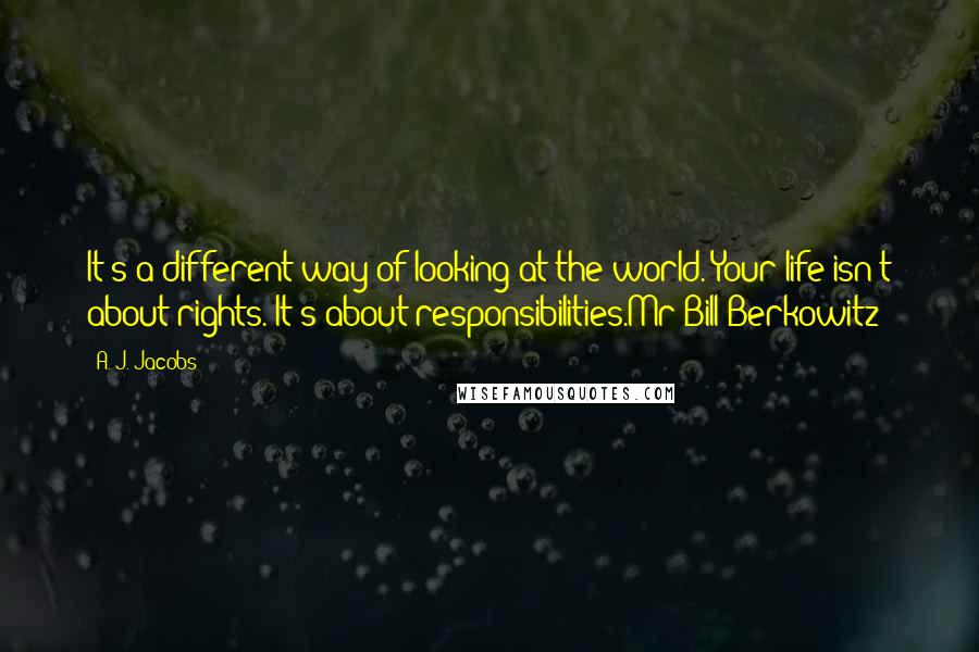 A. J. Jacobs Quotes: It's a different way of looking at the world. Your life isn't about rights. It's about responsibilities.Mr Bill Berkowitz