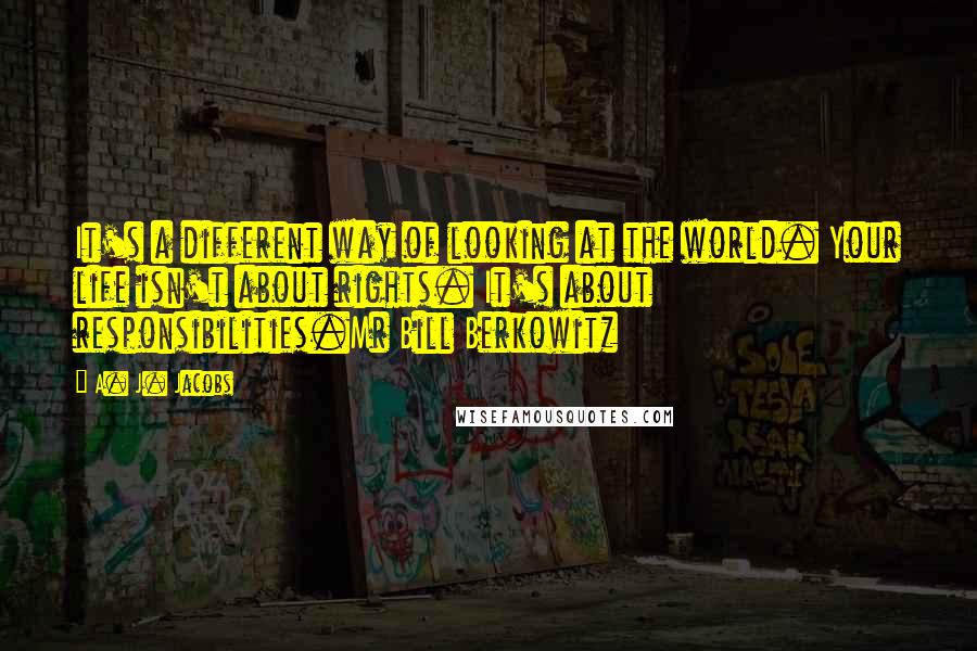 A. J. Jacobs Quotes: It's a different way of looking at the world. Your life isn't about rights. It's about responsibilities.Mr Bill Berkowitz