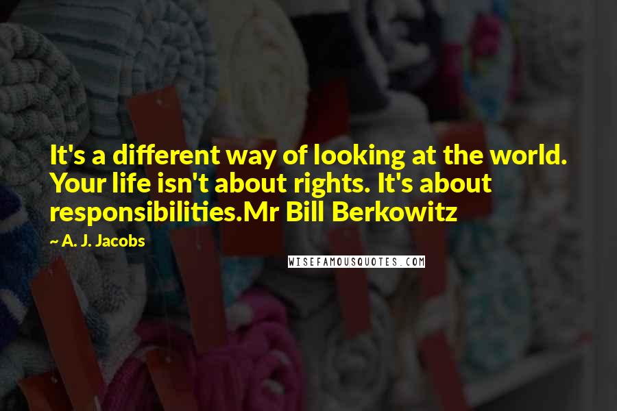 A. J. Jacobs Quotes: It's a different way of looking at the world. Your life isn't about rights. It's about responsibilities.Mr Bill Berkowitz