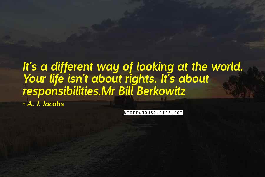 A. J. Jacobs Quotes: It's a different way of looking at the world. Your life isn't about rights. It's about responsibilities.Mr Bill Berkowitz