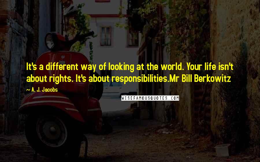 A. J. Jacobs Quotes: It's a different way of looking at the world. Your life isn't about rights. It's about responsibilities.Mr Bill Berkowitz