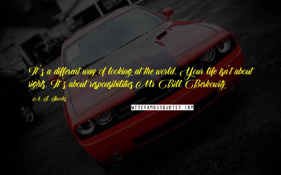 A. J. Jacobs Quotes: It's a different way of looking at the world. Your life isn't about rights. It's about responsibilities.Mr Bill Berkowitz