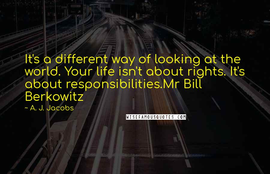 A. J. Jacobs Quotes: It's a different way of looking at the world. Your life isn't about rights. It's about responsibilities.Mr Bill Berkowitz